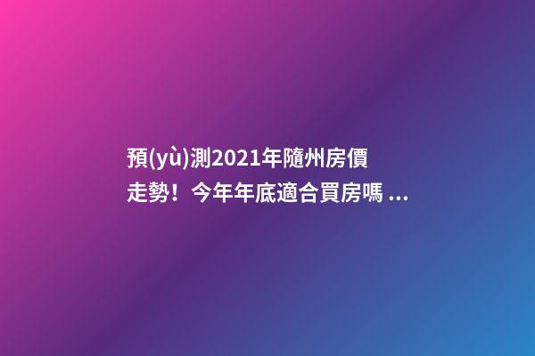 預(yù)測2021年隨州房價走勢！今年年底適合買房嗎？